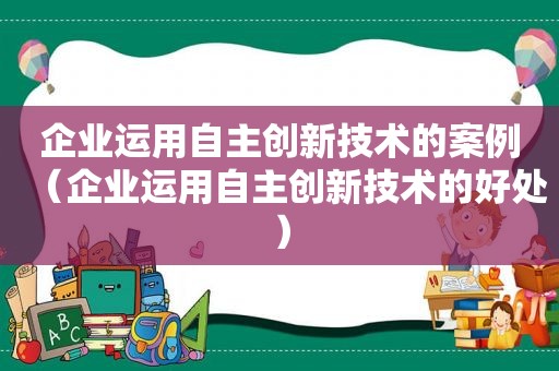 企业运用自主创新技术的案例（企业运用自主创新技术的好处）