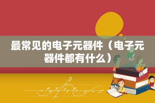 最常见的电子元器件（电子元器件都有什么）