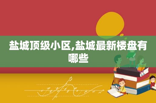 盐城顶级小区,盐城最新楼盘有哪些