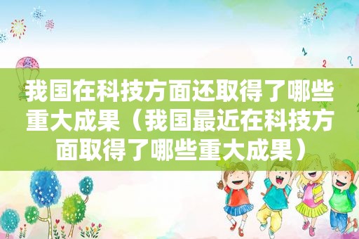 我国在科技方面还取得了哪些重大成果（我国最近在科技方面取得了哪些重大成果）