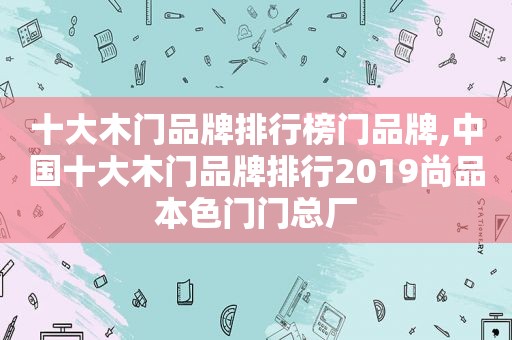 十大木门品牌排行榜门品牌,中国十大木门品牌排行2019尚品本色门门总厂