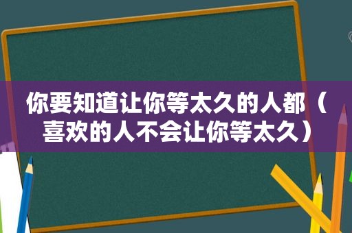 你要知道让你等太久的人都（喜欢的人不会让你等太久）