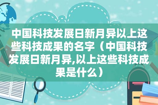 中国科技发展日新月异以上这些科技成果的名字（中国科技发展日新月异,以上这些科技成果是什么）