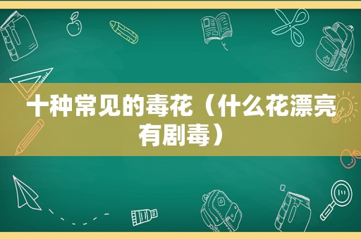 十种常见的毒花（什么花漂亮有剧毒）