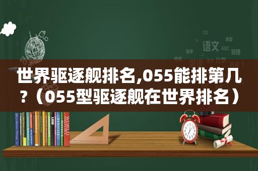 世界驱逐舰排名,055能排第几?（055型驱逐舰在世界排名）