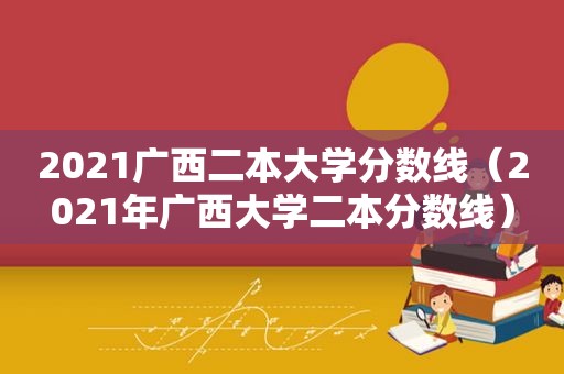 2021广西二本大学分数线（2021年广西大学二本分数线）