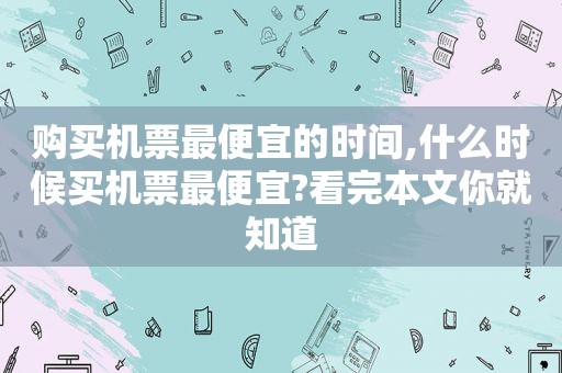 购买机票最便宜的时间,什么时候买机票最便宜?看完本文你就知道