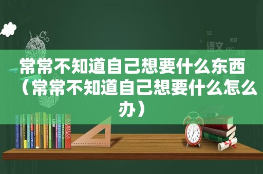 常常不知道自己想要什么东西（常常不知道自己想要什么怎么办）