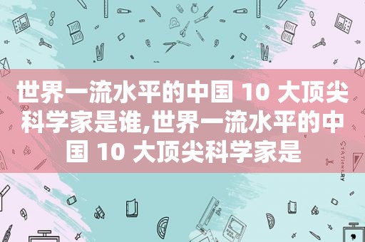 世界一流水平的中国 10 大顶尖科学家是谁,世界一流水平的中国 10 大顶尖科学家是