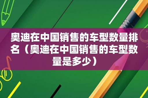 奥迪在中国销售的车型数量排名（奥迪在中国销售的车型数量是多少）