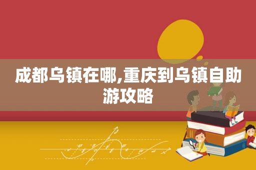 成都乌镇在哪,重庆到乌镇自助游攻略