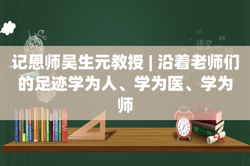 记恩师吴生元教授 | 沿着老师们的足迹学为人、学为医、学为师