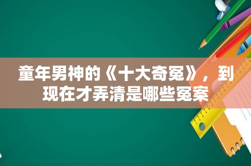 童年男神的《十大奇冤》，到现在才弄清是哪些冤案