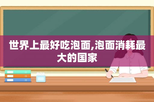 世界上最好吃泡面,泡面消耗最大的国家