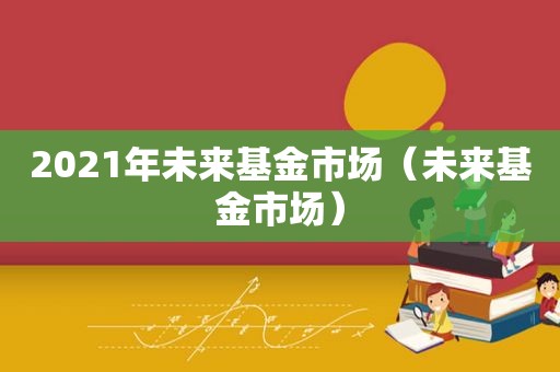 2021年未来基金市场（未来基金市场）