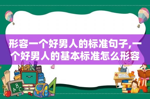 形容一个好男人的标准句子,一个好男人的基本标准怎么形容