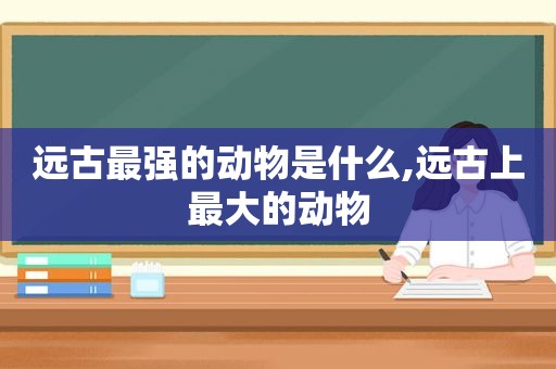 远古最强的动物是什么,远古上最大的动物