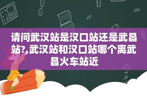 请问武汉站是汉口站还是武昌站?,武汉站和汉口站哪个离武昌火车站近