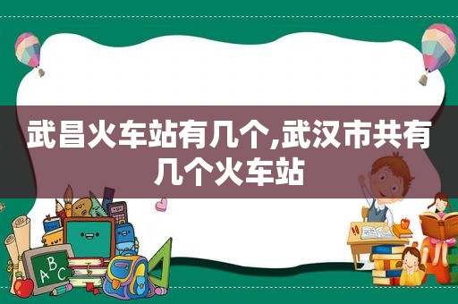 武昌火车站有几个,武汉市共有几个火车站