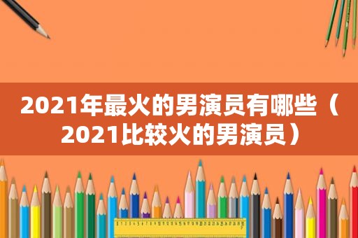 2021年最火的男演员有哪些（2021比较火的男演员）