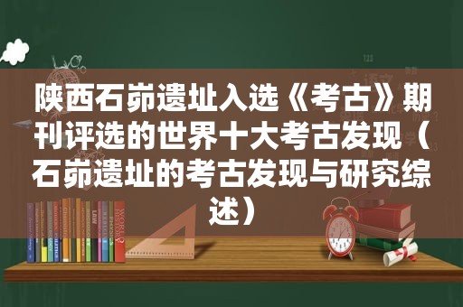 陕西石峁遗址入选《考古》期刊评选的世界十大考古发现（石峁遗址的考古发现与研究综述）