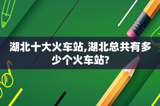 湖北十大火车站,湖北总共有多少个火车站?