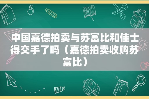 中国嘉德拍卖与苏富比和佳士得交手了吗（嘉德拍卖收购苏富比）