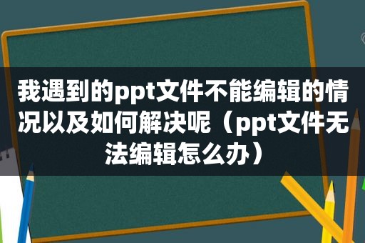 我遇到的ppt文件不能编辑的情况以及如何解决呢（ppt文件无法编辑怎么办）