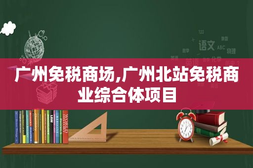 广州免税商场,广州北站免税商业综合体项目