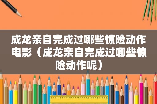 成龙亲自完成过哪些惊险动作电影（成龙亲自完成过哪些惊险动作呢）