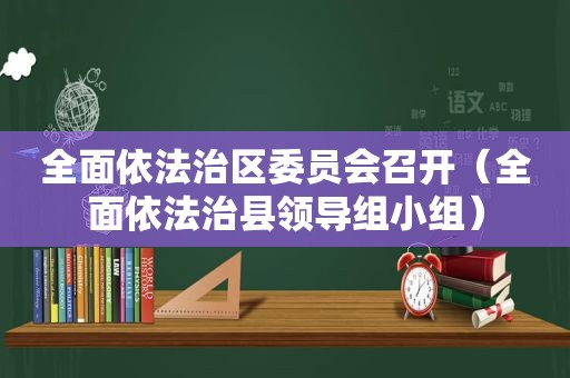 全面依法治区委员会召开（全面依法治县领导组小组）