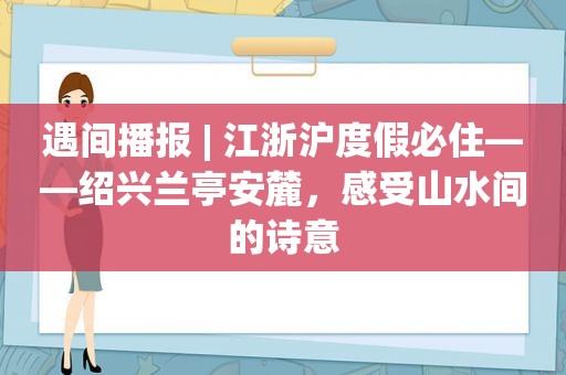 遇间播报 | 江浙沪度假必住——绍兴兰亭安麓，感受山水间的诗意