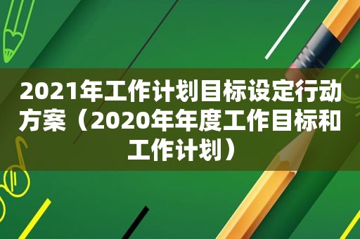 2021年工作计划目标设定行动方案（2020年年度工作目标和工作计划）