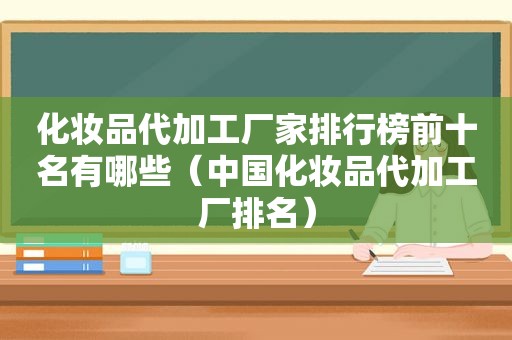 化妆品代加工厂家排行榜前十名有哪些（中国化妆品代加工厂排名）