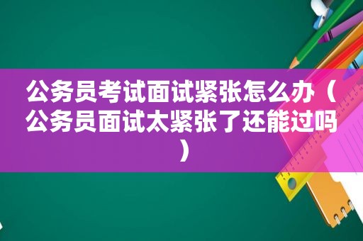 公务员考试面试紧张怎么办（公务员面试太紧张了还能过吗）