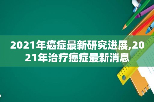 2021年癌症最新研究进展,2021年治疗癌症最新消息