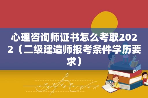 心理咨询师证书怎么考取2022（二级建造师报考条件学历要求）