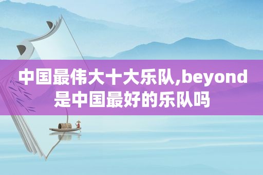 中国最伟大十大乐队,beyond是中国最好的乐队吗