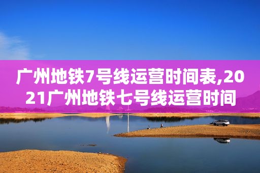 广州地铁7号线运营时间表,2021广州地铁七号线运营时间