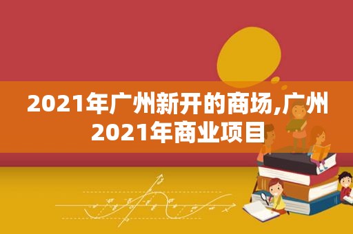 2021年广州新开的商场,广州2021年商业项目