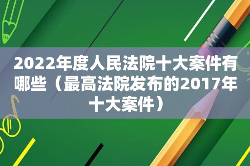 2022年度人民法院十大案件有哪些（最高法院发布的2017年十大案件）