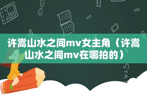 许嵩山水之间mv女主角（许嵩山水之间mv在哪拍的）