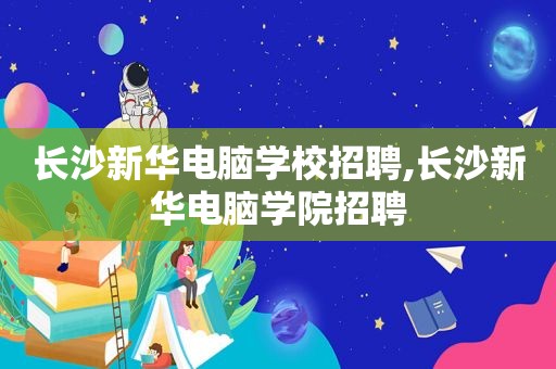 长沙新华电脑学校招聘,长沙新华电脑学院招聘