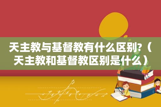 天主教与基督教有什么区别?（天主教和基督教区别是什么）