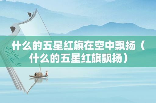 什么的五星红旗在空中飘扬（什么的五星红旗飘扬）