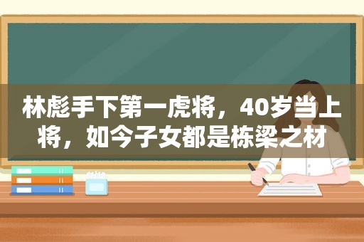 林彪手下第一虎将，40岁当上将，如今子女都是栋梁之材