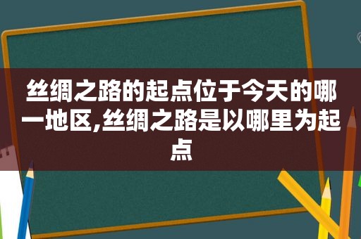 丝绸之路的起点位于今天的哪一地区,丝绸之路是以哪里为起点