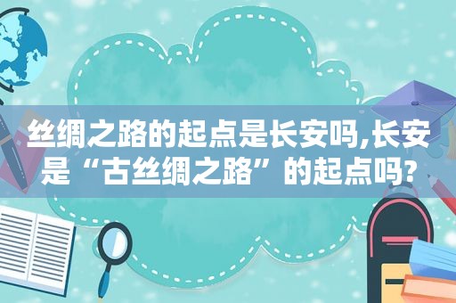 丝绸之路的起点是长安吗,长安是“古丝绸之路”的起点吗?