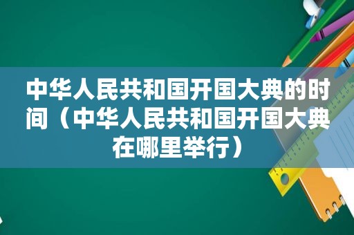 中华人民共和国开国大典的时间（中华人民共和国开国大典在哪里举行）