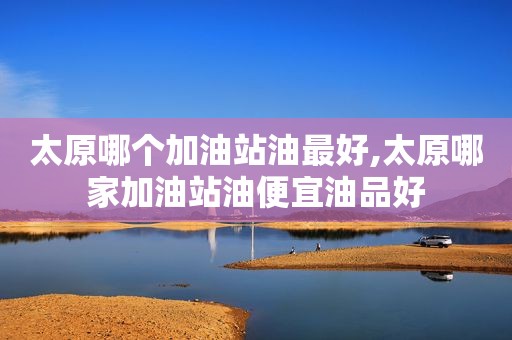 太原哪个加油站油最好,太原哪家加油站油便宜油品好